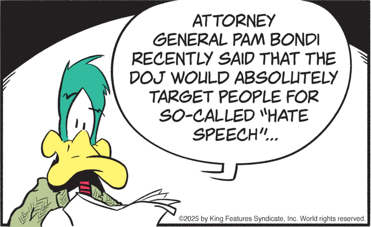 Fiction OCR: ATTORNEY GENERAL PAM BONDI RECENTLY SAID THAT THE DOJ WOULD ABSOLUTELY TARGET PEOPLE FOR SO-CALLED "HATE SPEECH"... ©2025 by King Features SyndicateInc. World rights reserved. ATTORNEY GENERAL PAM BONDI RECENTLY SAID THAT THE DOJ WOULD ABSOLUTELY TARGET PEOPLE FOR SO - CALLED " HATE SPEECH " ... © 2025 by King Features SyndicateInc. World rights reserved .