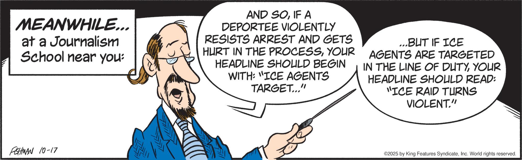 Debate OCR: MEANWHILE... at a Journalism School near you: AND SOIF A DEPORTEE VIOLENTLY RESISTS ARREST AND GETS HURT IN THE PROCESSYOUR HEADLINE SHOULD BEGIN WITH: "ICE AGENTS TARGET..." ...BUT IF ICE AGENTS ARE TARGETED IN THE LINE OF DUTYYOUR HEADLINE SHOULD READ: "ICE RAID TURNS VIOLENT." FISHMAN 10-17 ©2025 by King Features SyndicateInc. World rights reserved. MEANWHILE ... at a Journalism School near you : AND SOIF A DEPORTEE VIOLENTLY RESISTS ARREST AND GETS HURT IN THE PROCESSYOUR HEADLINE SHOULD BEGIN WITH : " ICE AGENTS TARGET ... " ... BUT IF ICE AGENTS ARE TARGETED IN THE LINE OF DUTYYOUR HEADLINE SHOULD READ : " ICE RAID TURNS VIOLENT . " FISHMAN 10-17 © 2025 by King Features SyndicateInc. World rights reserved .