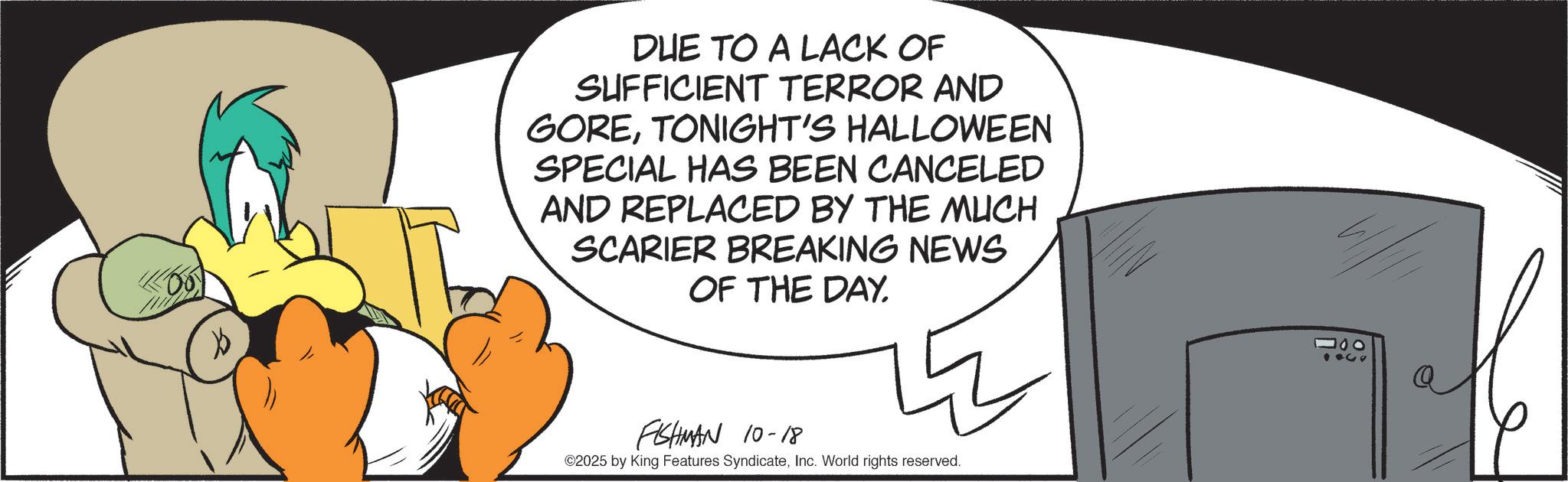 Graphic design OCR: ? DUE TO A LACK OF SUFFICIENT TERROR AND GORETONIGHT'S HALLOWEEN SPECIAL HAS BEEN CANCELED AND REPLACED BY THE MUCH SCARIER BREAKING NEWS OF THE DAY. FISHMAN 10-18 ©2025 by King Features SyndicateInc. World rights reserved. 000 ? DUE TO A LACK OF SUFFICIENT TERROR AND GORETONIGHT'S HALLOWEEN SPECIAL HAS BEEN CANCELED AND REPLACED BY THE MUCH SCARIER BREAKING NEWS OF THE DAY . FISHMAN 10-18 © 2025 by King Features SyndicateInc. World rights reserved . 000