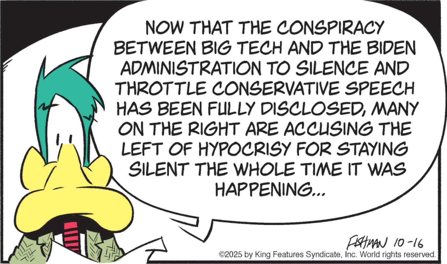 Fictional character OCR: NOW THAT THE CONSPIRACY BETWEEN BIG TECH AND THE BIDEN ADMINISTRATION TO SILENCE AND THROTTLE CONSERVATIVE SPEECH HAS BEEN FULLY DISCLOSEDMANY ON THE RIGHT ARE ACCUSING THE LEFT OF HYPOCRISY FOR STAYING SILENT THE WHOLE TIME IT WAS HAPPENING... TILL FISHMAN 10-16 ©2025 by King Features SyndicateInc. World rights reserved. NOW THAT THE CONSPIRACY BETWEEN BIG TECH AND THE BIDEN ADMINISTRATION TO SILENCE AND THROTTLE CONSERVATIVE SPEECH HAS BEEN FULLY DISCLOSEDMANY ON THE RIGHT ARE ACCUSING THE LEFT OF HYPOCRISY FOR STAYING SILENT THE WHOLE TIME IT WAS HAPPENING ... TILL FISHMAN 10-16 © 2025 by King Features SyndicateInc. World rights reserved .