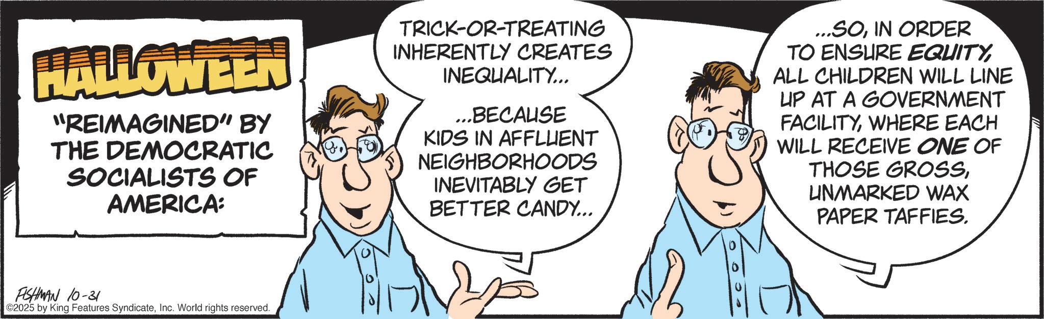 Fiction OCR: HALLOWEEN "REIMAGINED" BY THE DEMOCRATIC SOCIALISTS OF AMERICA: TRICK-OR-TREATING INHERENTLY CREATES INEQUALITY... ...BECAUSE KIDS IN AFFLUENT NEIGHBORHOODS INEVITABLY GET BETTER CANDY... SOIN ORDER TO ENSURE EQUITYALL CHILDREN WILL LINE UP AT A GOVERNMENT FACILITYWHERE EACH WILL RECEIVE ONE OF THOSE GROSSUNMARKED WAX PAPER TAFFIES. FISHMAN 10-31 2025 by King Features SyndicateInc. World rights reserved. HALLOWEEN " REIMAGINED " BY THE DEMOCRATIC SOCIALISTS OF AMERICA : TRICK - OR - TREATING INHERENTLY CREATES INEQUALITY ... ... BECAUSE KIDS IN AFFLUENT NEIGHBORHOODS INEVITABLY GET BETTER CANDY ... SOIN ORDER TO ENSURE EQUITYALL CHILDREN WILL LINE UP AT A GOVERNMENT FACILITYWHERE EACH WILL RECEIVE ONE OF THOSE GROSSUNMARKED WAX PAPER TAFFIES . FISHMAN 10-31 2025 by King Features SyndicateInc. World rights reserved .