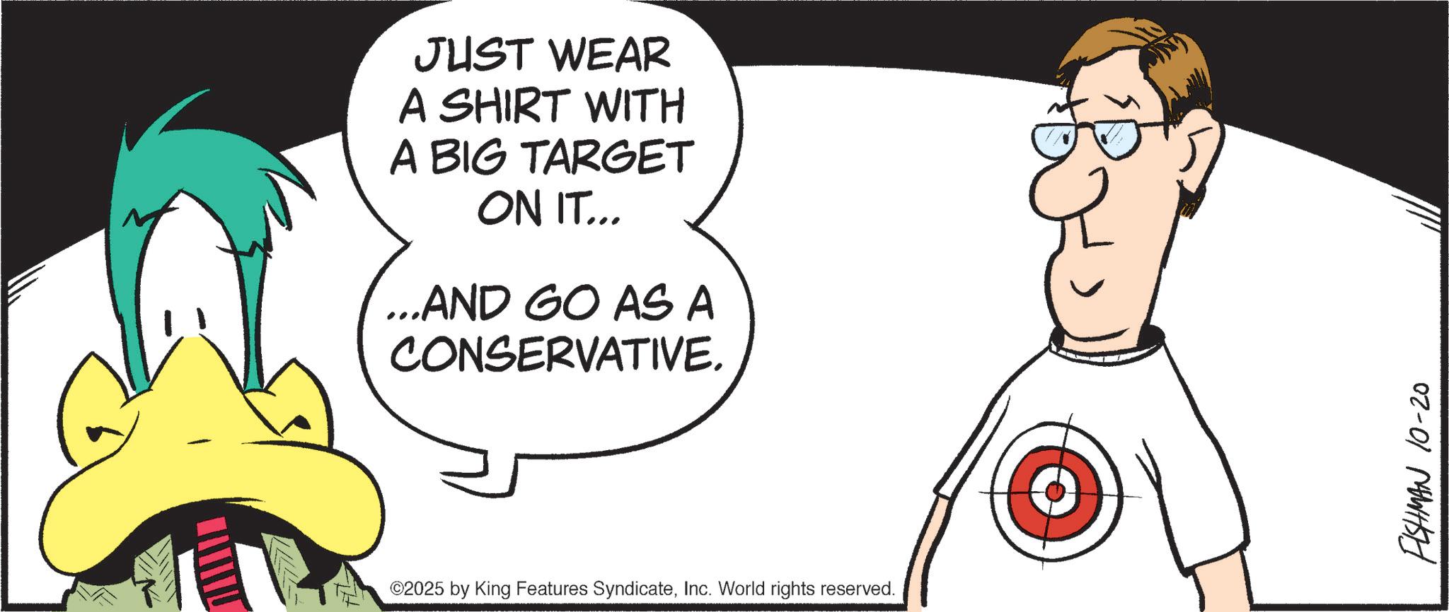 Animation OCR: JUST WEAR A SHIRT WITH A BIG TARGET ON IT... ...AND GO AS A CONSERVATIVE. ©2025 by King Features SyndicateInc. World rights reserved. FISHMAN 10-20 JUST WEAR A SHIRT WITH A BIG TARGET ON IT ... ... AND GO AS A CONSERVATIVE . © 2025 by King Features SyndicateInc. World rights reserved . FISHMAN 10-20