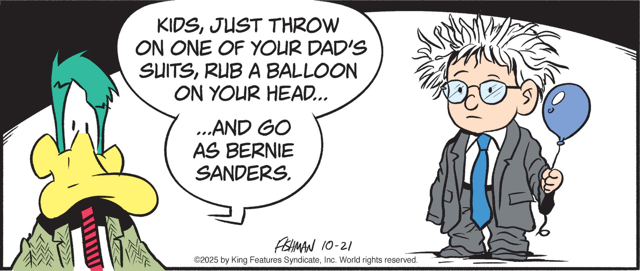 Graphic design OCR: KIDSJUST THROW ON ONE OF YOUR DAD'S SUITSRUB A BALLOON ON YOUR HEAD... ...AND GO AS BERNIE SANDERS. FISHMAN 10-21 ©2025 by King Features SyndicateInc. World rights reserved. KIDSJUST THROW ON ONE OF YOUR DAD'S SUITSRUB A BALLOON ON YOUR HEAD ... ... AND GO AS BERNIE SANDERS . FISHMAN 10-21 © 2025 by King Features SyndicateInc. World rights reserved .