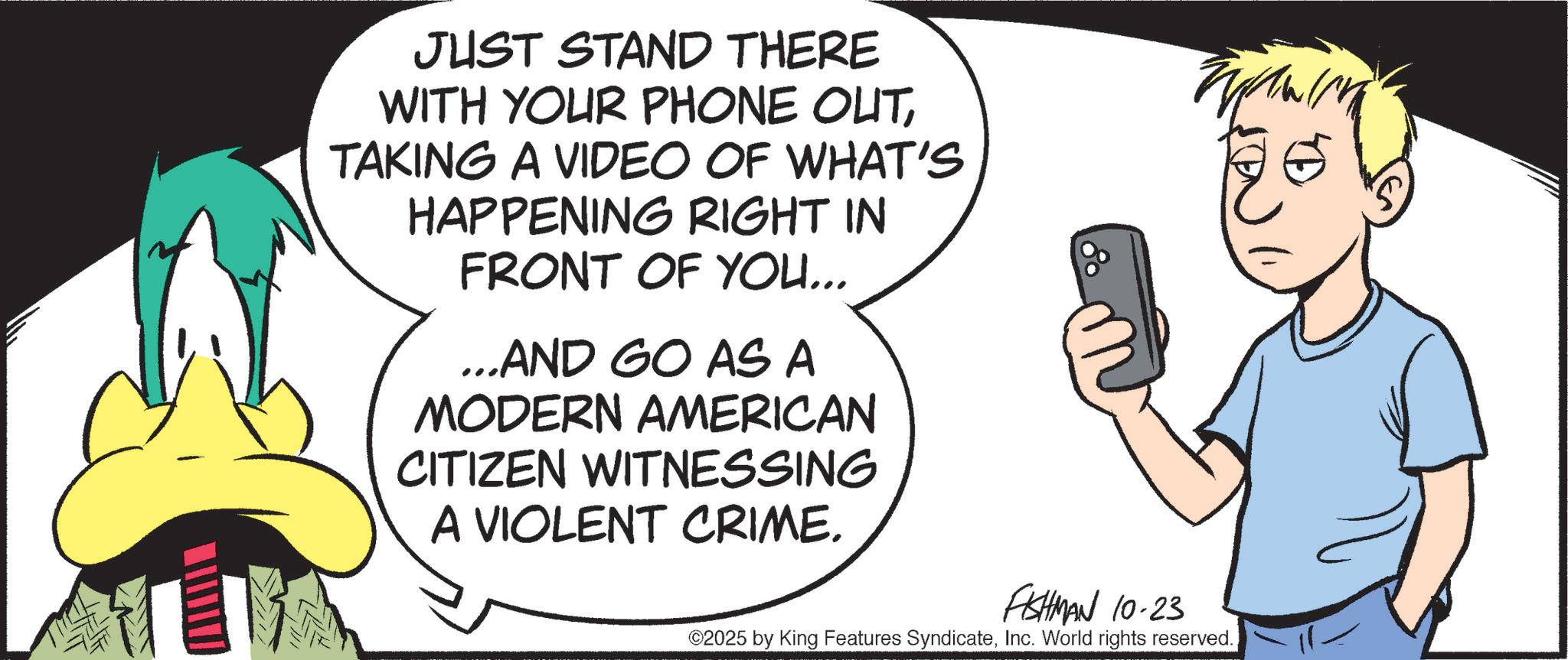 Fictional character OCR: JUST STAND THERE WITH YOUR PHONE OUTTAKING A VIDEO OF WHAT'S HAPPENING RIGHT IN FRONT OF YOU... ...AND GO AS A MODERN AMERICAN CITIZEN WITNESSING A VIOLENT CRIME. FISHMAN 10-23 ©2025 by King Features SyndicateInc. World rights reserved. JUST STAND THERE WITH YOUR PHONE OUTTAKING A VIDEO OF WHAT'S HAPPENING RIGHT IN FRONT OF YOU ... ... AND GO AS A MODERN AMERICAN CITIZEN WITNESSING A VIOLENT CRIME . FISHMAN 10-23 © 2025 by King Features SyndicateInc. World rights reserved .