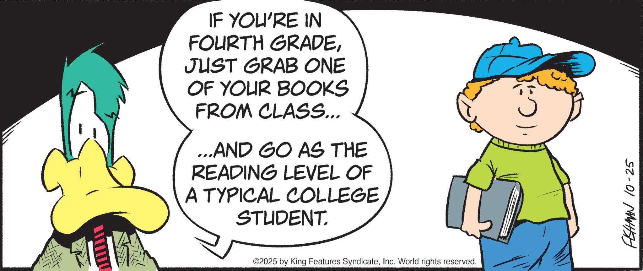 Comics OCR: IF YOU'RE IN FOURTH GRADEJUST GRAB ONE OF YOUR BOOKS FROM CLASS... ...AND GO AS THE READING LEVEL OF A TYPICAL COLLEGE STUDENT. ©2025 by King Features SyndicateInc. World rights reserved. FISHMAN 10-25 IF YOU'RE IN FOURTH GRADEJUST GRAB ONE OF YOUR BOOKS FROM CLASS ... ... AND GO AS THE READING LEVEL OF A TYPICAL COLLEGE STUDENT . © 2025 by King Features SyndicateInc. World rights reserved . FISHMAN 10-25
