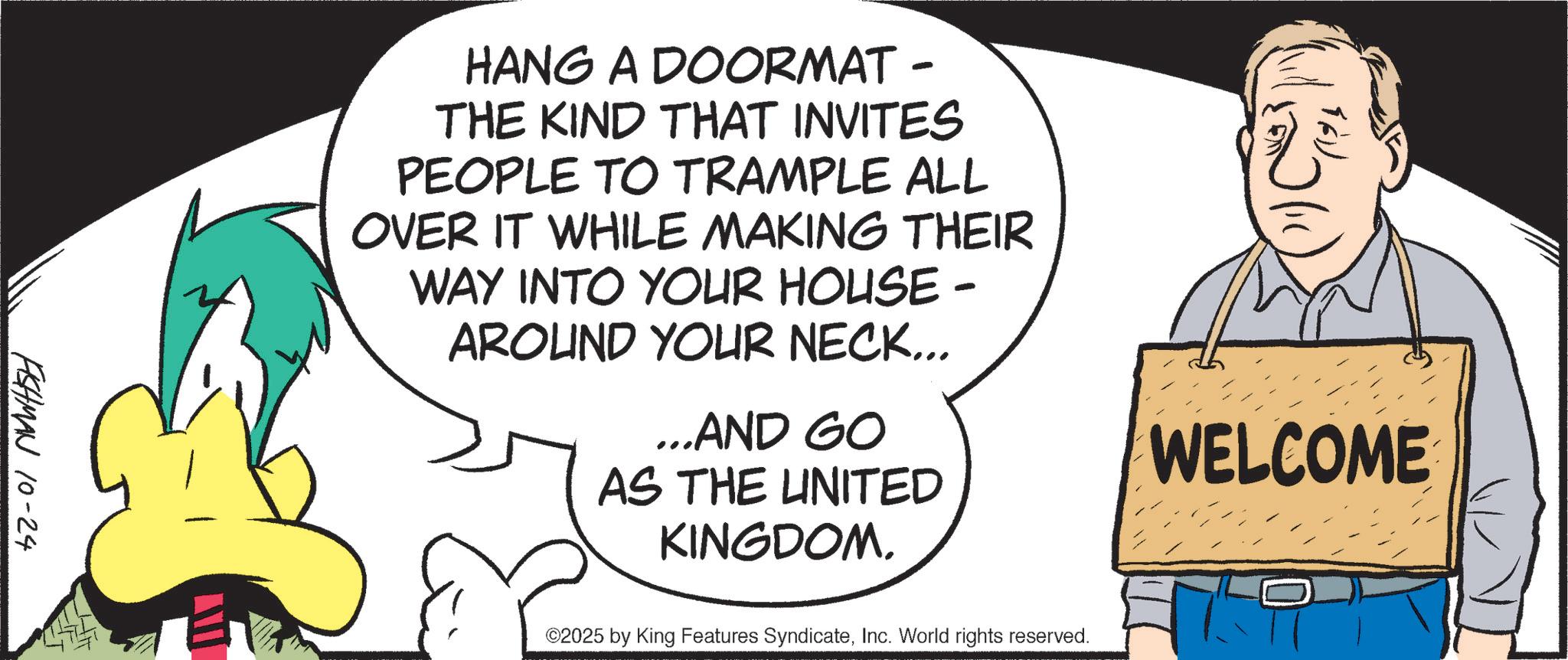 Fiction OCR: FISHMAN 10-24 HANG A DOORMAT - THE KIND THAT INVITES PEOPLE TO TRAMPLE ALL OVER IT WHILE MAKING THEIR WAY INTO YOUR HOUSE - AROUND YOUR NECK... ...AND GO AS THE UNITED KINGDOM. ©2025 by King Features SyndicateInc. World rights reserved. WELCOME FISHMAN 10-24 HANG A DOORMAT - THE KIND THAT INVITES PEOPLE TO TRAMPLE ALL OVER IT WHILE MAKING THEIR WAY INTO YOUR HOUSE - AROUND YOUR NECK ... ... AND GO AS THE UNITED KINGDOM . © 2025 by King Features SyndicateInc. World rights reserved . WELCOME