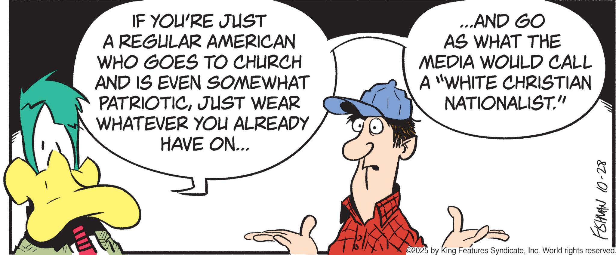 Fiction OCR: IF YOU'RE JUST A REGULAR AMERICAN WHO GOES TO CHURCH AND IS EVEN SOMEWHAT PATRIOTICJUST WEAR WHATEVER YOU ALREADY HAVE ON... ...AND GO AS WHAT THE MEDIA WOULD CALL A "WHITE CHRISTIAN NATIONALIST." FISHMAN 10-28 2025 by King Features SyndicateInc. World rights reserved. IF YOU'RE JUST A REGULAR AMERICAN WHO GOES TO CHURCH AND IS EVEN SOMEWHAT PATRIOTICJUST WEAR WHATEVER YOU ALREADY HAVE ON ... ... AND GO AS WHAT THE MEDIA WOULD CALL A " WHITE CHRISTIAN NATIONALIST . " FISHMAN 10-28 2025 by King Features SyndicateInc. World rights reserved .