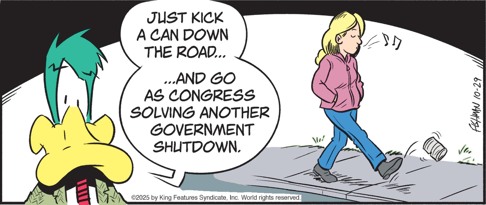 Comics OCR: JUST KICK A CAN DOWN THE ROAD... ...AND GO AS CONGRESS SOLVING ANOTHER GOVERNMENT SHUTDOWN. ©2025 by King Features SyndicateInc. World rights reserved. FISHMAN 10-29 JUST KICK A CAN DOWN THE ROAD ... ... AND GO AS CONGRESS SOLVING ANOTHER GOVERNMENT SHUTDOWN . © 2025 by King Features SyndicateInc. World rights reserved . FISHMAN 10-29