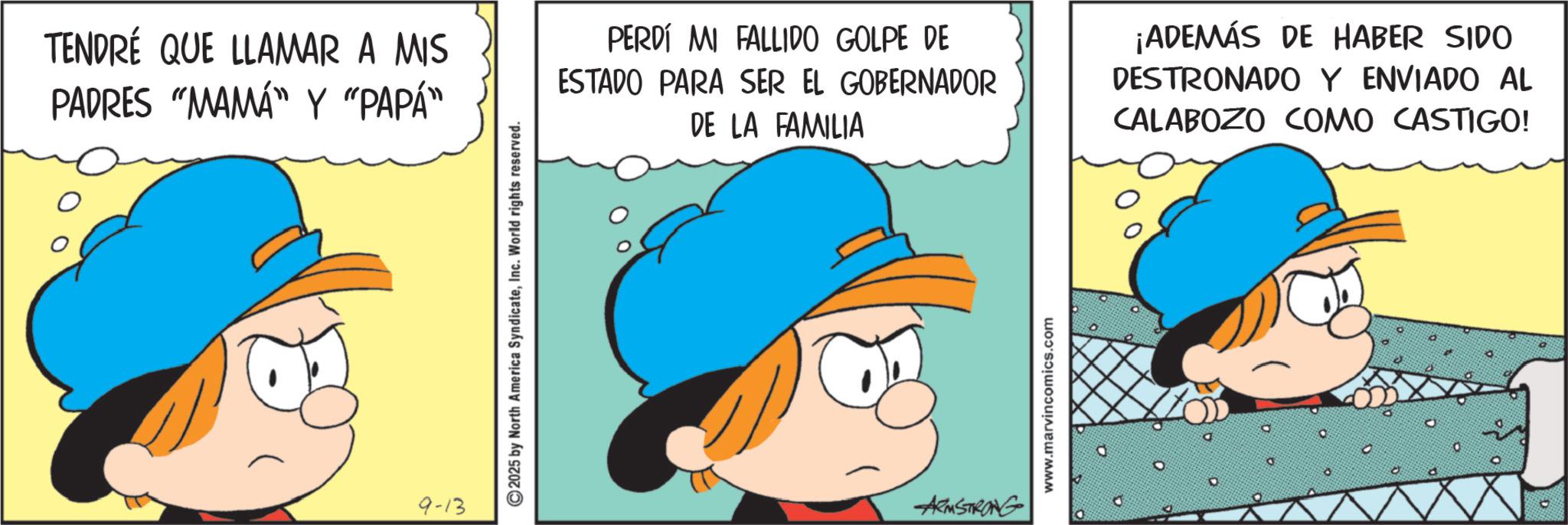 Comic book OCR: TENDRÉ QUE LLAMAR A MIS PADRES "MAMA" Y "PAPA" 9-13 ©2025 by North America SyndicateInc. World rights reserved. PERDÍ MI FALLIDO GOLPE DE ESTADO PARA SER EL GOBERNADOR DE LA FAMILIA ¡ADEMÁS DE HABER SIDO DESTRONADO Y ENVIADO AL CALABOZO COMO CASTIGO! ARMSTRONG www.marvincomics.com TENDRÉ QUE LLAMAR A MIS PADRES " MAMA " Y " PAPA " 9-13 © 2025 by North America SyndicateInc. World rights reserved . PERDÍ MI FALLIDO GOLPE DE ESTADO PARA SER EL GOBERNADOR DE LA FAMILIA ¡ ADEMÁS DE HABER SIDO DESTRONADO Y ENVIADO AL CALABOZO COMO CASTIGO ! ARMSTRONG www.marvincomics.com