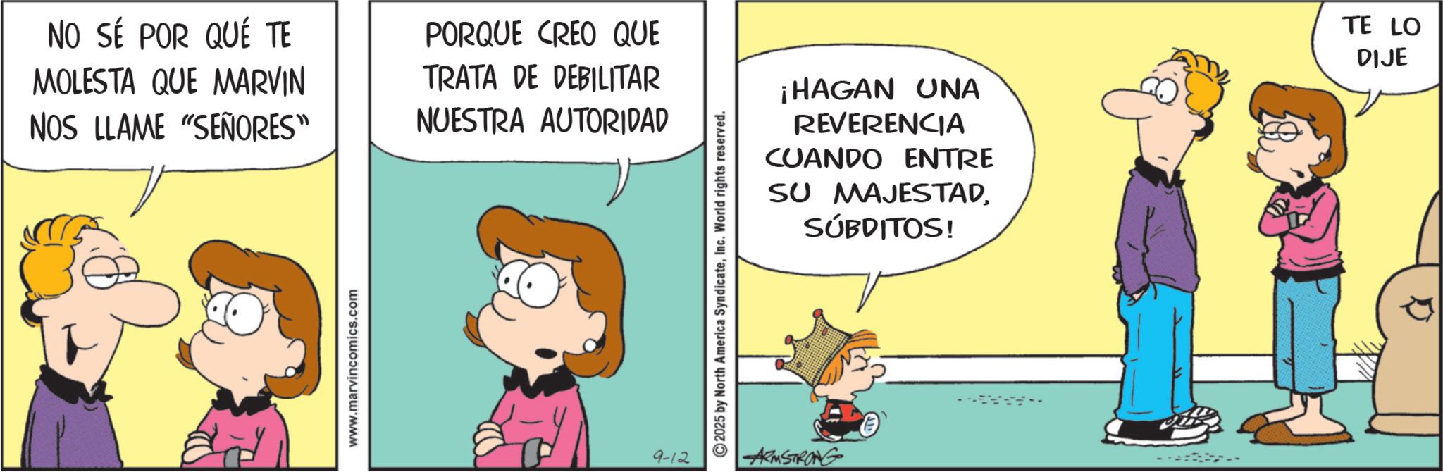 Sharing OCR: NO SÉ POR QUÉ TE MOLESTA QUE MARVIN NOS LLAME "SEÑORES" PORQUE CREO QUE TRATA DE DEBILITAR NUESTRA AUTORIDAD www.marvincomics.com 9-12 ©2025 by North America SyndicateInc. World rights reserved. ARMSTRONG ¡HAGAN UNA REVERENCIA CUANDO ENTRE SU MAJESTADSUBDITOS! TE LO DIJE NO SÉ POR QUÉ TE MOLESTA QUE MARVIN NOS LLAME " SEÑORES " PORQUE CREO QUE TRATA DE DEBILITAR NUESTRA AUTORIDAD www.marvincomics.com 9-12 © 2025 by North America SyndicateInc. World rights reserved . ARMSTRONG ¡ HAGAN UNA REVERENCIA CUANDO ENTRE SU MAJESTADSUBDITOS ! TE LO DIJE