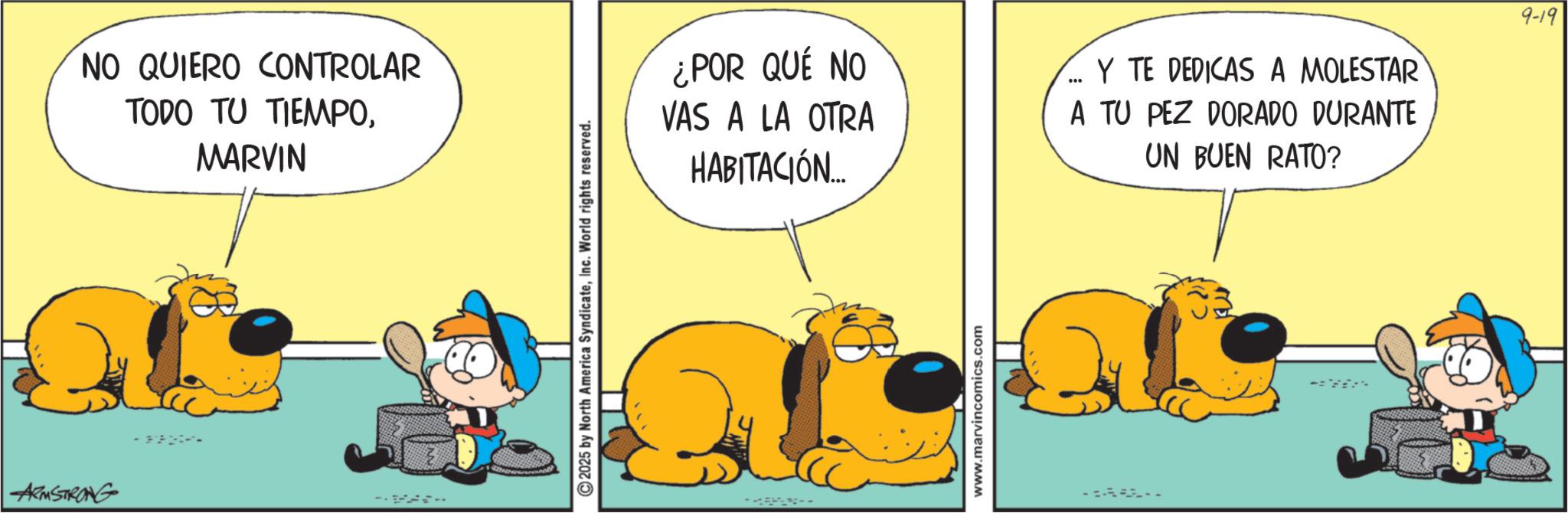 Gesture OCR: ARMSTRONG - NO QUIERO CONTROLAR TODO TU TIEMPOMARVIN 2025 by North America SyndicateInc. World rights reserved. ¿POR QUÉ NO VAS A LA OTRA HABITACIÓN... Y TE DEDICAS A MOLESTAR A TU PEZ DORADO DURANTE UN BUEN RATO? 9-19 - www.marvincomics.com ARMSTRONG - NO QUIERO CONTROLAR TODO TU TIEMPOMARVIN 2025 by North America SyndicateInc. World rights reserved . ¿ POR QUÉ NO VAS A LA OTRA HABITACIÓN ... Y TE DEDICAS A MOLESTAR A TU PEZ DORADO DURANTE UN BUEN RATO ? 9-19 - www.marvincomics.com