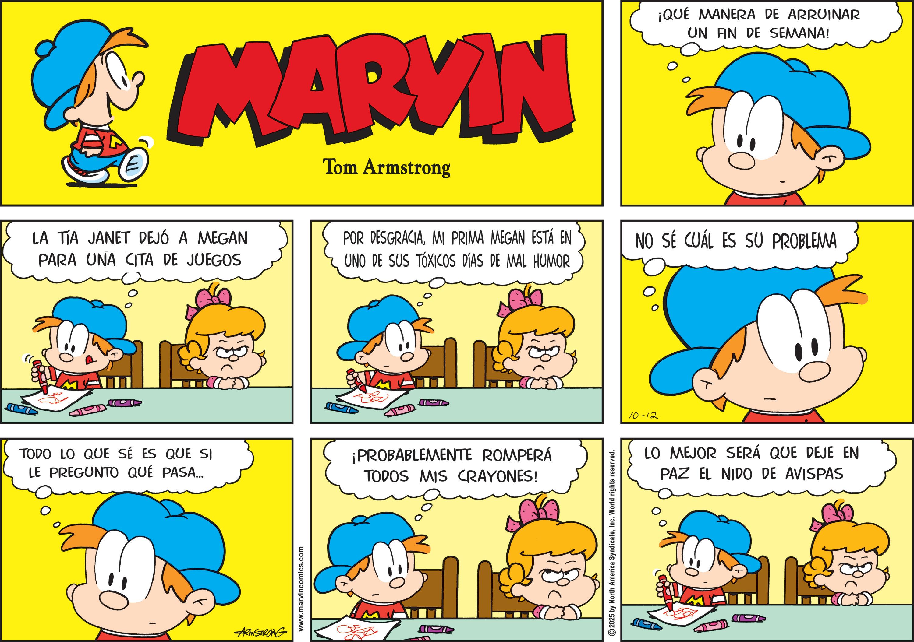 Gesture OCR: E MARVIN LA TIA JANET DEJÓ A MEGAN PARA UNA CITA DE JUEGOS Tom Armstrong POR DESGRACIAMI PRIMA MEGAN ESTÁ EN UNO DE SUS TÓXICOS DÍAS DE MAL HUMOR ¡QUÉ MANERA DE ARRUINAR UN FIN DE SEMANA! NO SÉ CUÁL ES SU PROBLEMA TODO LO QUE SE ES QUE SI LE PREGUNTO QUÉ PASA... ¡PROBABLEMENTE ROMPERÁ TODOS MIS CRAYONES! ARMSTRONG www.marvincomics.com ????? 2025 by North America SyndicateInc. World rights reserved. 10-12 LO MEJOR SERÁ QUE DEJE EN PAZ EL NIDO DE AVISPAS E MARVIN LA TIA JANET DEJÓ A MEGAN PARA UNA CITA DE JUEGOS Tom Armstrong POR DESGRACIAMI PRIMA MEGAN ESTÁ EN UNO DE SUS TÓXICOS DÍAS DE MAL HUMOR ¡ QUÉ MANERA DE ARRUINAR UN FIN DE SEMANA ! NO SÉ CUÁL ES SU PROBLEMA TODO LO QUE SE ES QUE SI LE PREGUNTO QUÉ PASA ... ¡ PROBABLEMENTE ROMPERÁ TODOS MIS CRAYONES ! ARMSTRONG www.marvincomics.com ????? 2025 by North America SyndicateInc. World rights reserved . 10-12 LO MEJOR SERÁ QUE DEJE EN PAZ EL NIDO DE AVISPAS