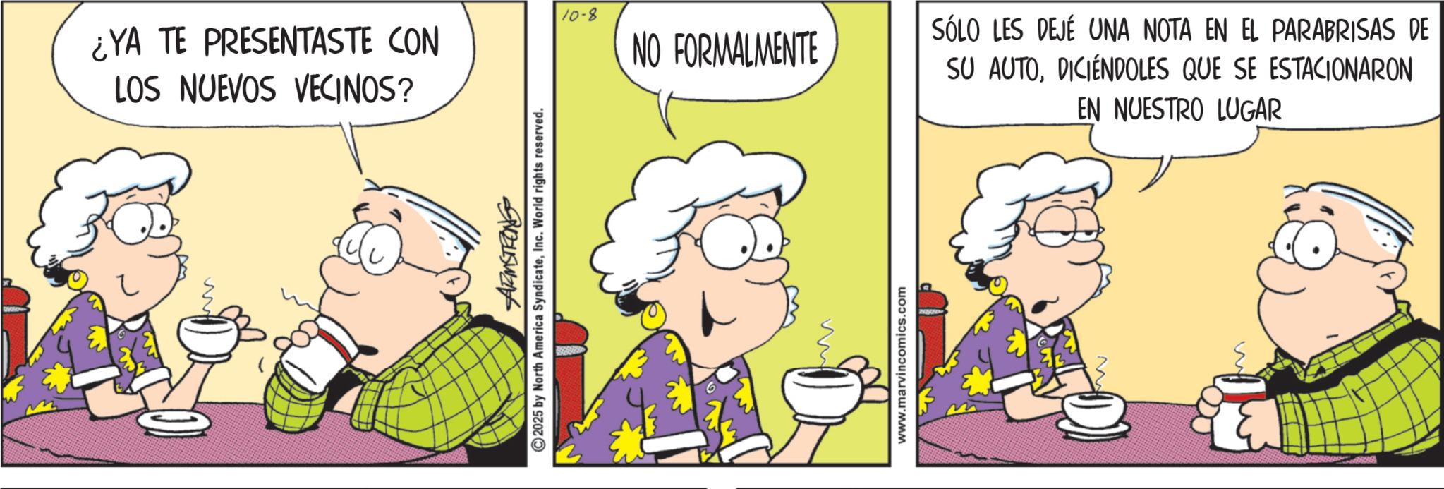 Comic book OCR: 10-8 ¿YA TE PRESENTASTE CON LOS NUEVOS VECINOS? NO FORMALMENTE ARMSTRONG 2025 by North America SyndicateInc. World rights reserved. www.marvincomics.com SÓLO LES DEJÉ UNA NOTA EN EL PARABRISAS DE SU AUTODICIENDOLES QUE SE ESTACIONARON EN NUESTRO LUGAR 10-8 ¿ YA TE PRESENTASTE CON LOS NUEVOS VECINOS ? NO FORMALMENTE ARMSTRONG 2025 by North America SyndicateInc. World rights reserved . www.marvincomics.com SÓLO LES DEJÉ UNA NOTA EN EL PARABRISAS DE SU AUTODICIENDOLES QUE SE ESTACIONARON EN NUESTRO LUGAR