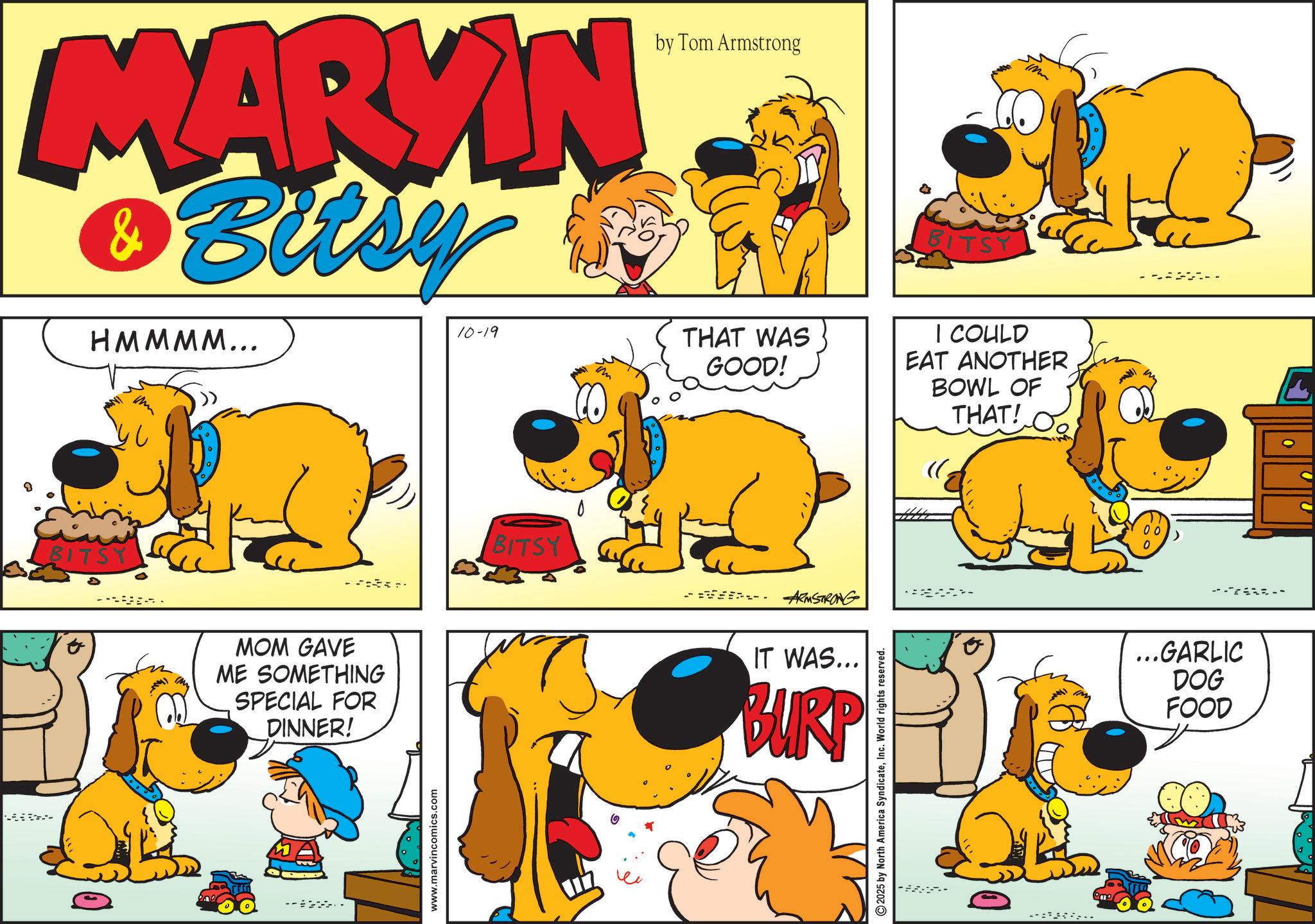 Gesture OCR: MARKIN & Bitsy HMMMM... by Tom Armstrong 10-19 THAT WAS GOOD! BITSY MOM GAVE ME SOMETHING SPECIAL FOR DINNER! www.marvincomics.com BITSY ARMSTRONG IT WAS... BURP 2025 by North America SyndicateInc. World rights reserved. BITSY I COULD EAT ANOTHER BOWL OF THAT! ... H ...GARLIC DOG FOOD MARKIN & Bitsy HMMMM ... by Tom Armstrong 10-19 THAT WAS GOOD ! BITSY MOM GAVE ME SOMETHING SPECIAL FOR DINNER ! www.marvincomics.com BITSY ARMSTRONG IT WAS ... BURP 2025 by North America SyndicateInc. World rights reserved . BITSY I COULD EAT ANOTHER BOWL OF THAT ! ... H ... GARLIC DOG FOOD