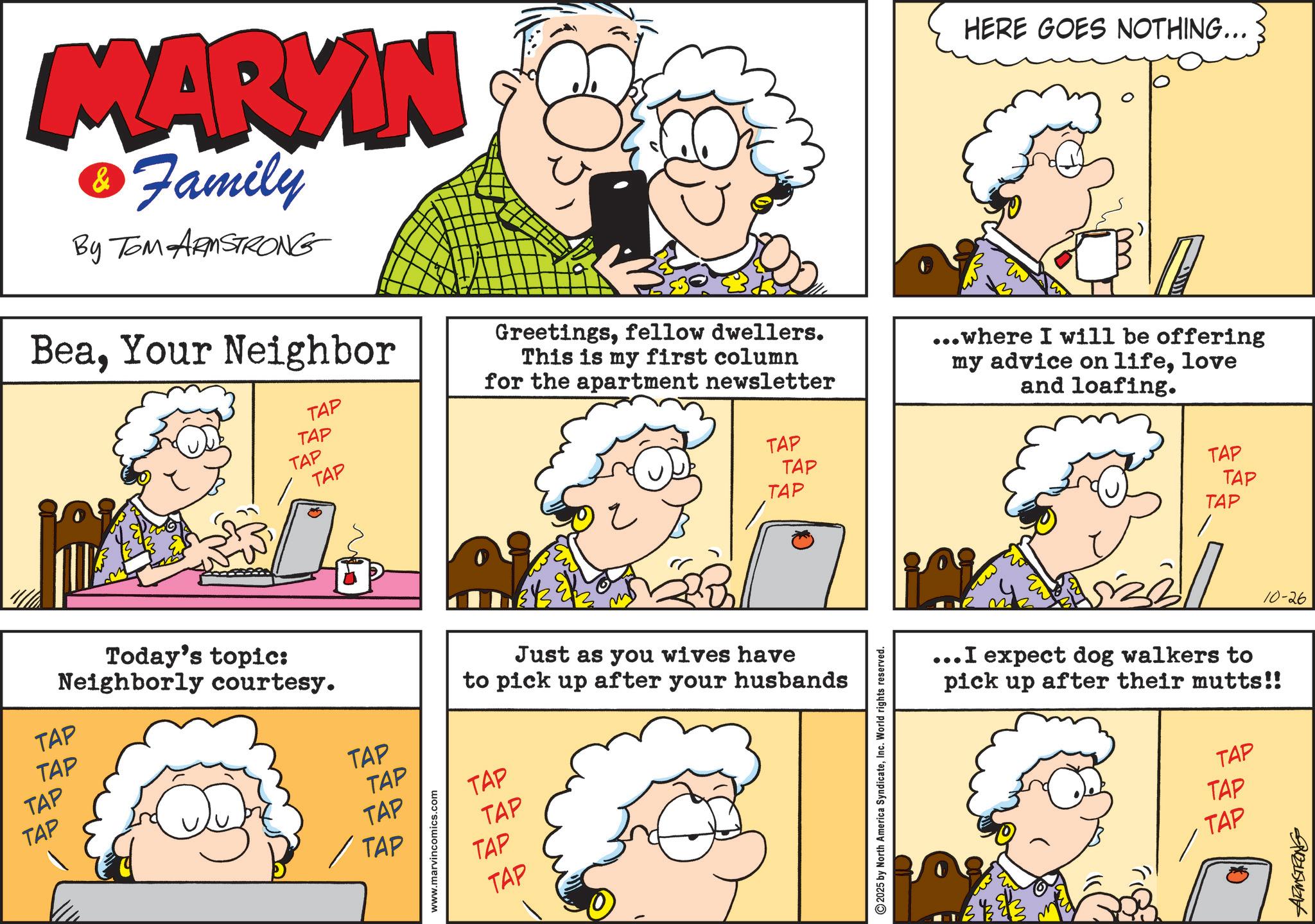 Sharing OCR: MARVIN Family By TOM ARMSTRONG BeaYour Neighbor TAP TAP TAP TAP HERE GOES NOTHING... Greetingsfellow dwellers. This is my first column for the apartment newsletter ...where I will be offering my advice on lifelove and loafing. TAP TAP TAP Just as you wives have to pick up after your husbands TAP Neighborly courtesy. Today's topic: TAP TAP TAP TAP TAP TAP TAP www.marvincomics.com TAP TAP TAP TAP 2025 by North America SyndicateInc. World rights reserved. TAP TAP TAP 10-26 ...I expect dog walkers to pick up after their mutts!! TAP TAP TAP uzuswant MARVIN Family By TOM ARMSTRONG BeaYour Neighbor TAP TAP TAP TAP HERE GOES NOTHING ... Greetingsfellow dwellers . This is my first column for the apartment newsletter ... where I will be offering my advice on lifelove and loafing . TAP TAP TAP Just as you wives have to pick up after your husbands TAP Neighborly courtesy . Today's topic : TAP TAP TAP TAP TAP TAP TAP www.marvincomics.com TAP TAP TAP TAP 2025 by North America SyndicateInc. World rights reserved . TAP TAP TAP 10-26 ... I expect dog walkers to pick up after their mutts !! TAP TAP TAP uzuswant