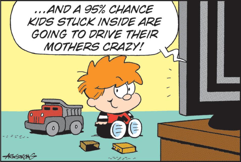 Photo caption OCR: ...AND A 95% CHANCE KIDS STUCK INSIDE ARE GOING TO DRIVE THEIR MOTHERS CRAZY! -ARMSTRONG 111 ||| ? ... AND A 95 % CHANCE KIDS STUCK INSIDE ARE GOING TO DRIVE THEIR MOTHERS CRAZY ! -ARMSTRONG 111 ||| ?