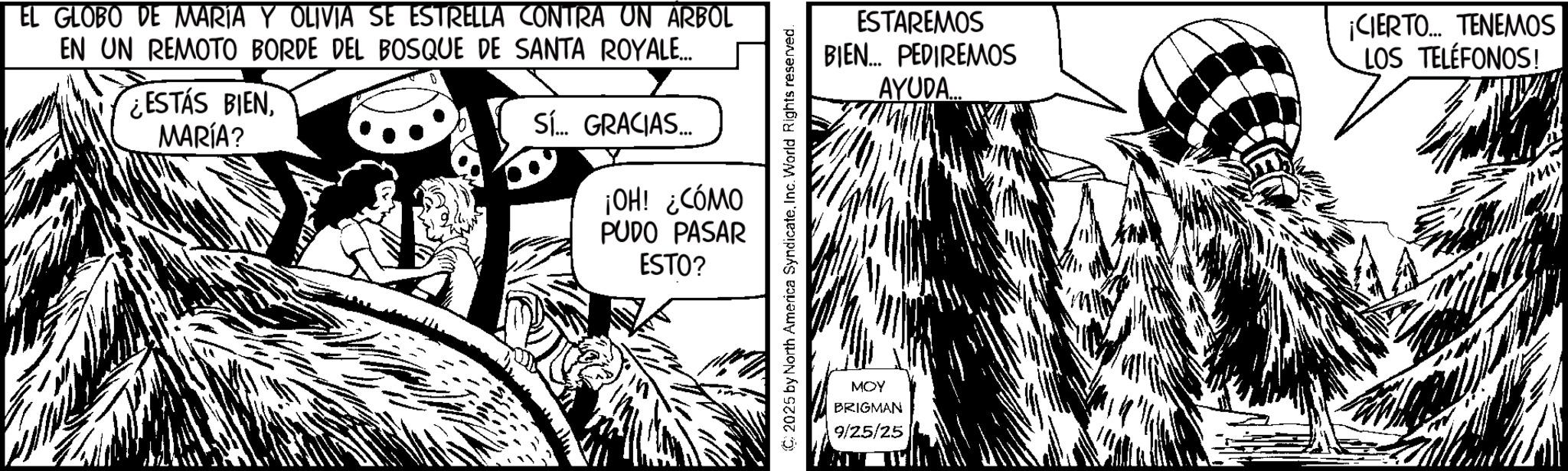 Line art OCR: EL GLOBO DE MARIA Y OLIVIA SE ESTRELLA CONTRA UN ARBOL EN UN REMOTO BORDE DEL BOSQUE DE SANTA ROYALE... ESTÁS BIENMARÍA? Sí... GRACIAS... ESTAREMOS BIEN... PEDIREMOS AYUDA... ¡CIERTO... TENEMOS LOS TELÉFONOS! ¡OH! ¿CÓMO PUDO PASAR ESTO? MOY BRIGMAN 9/25/25 EL GLOBO DE MARIA Y OLIVIA SE ESTRELLA CONTRA UN ARBOL EN UN REMOTO BORDE DEL BOSQUE DE SANTA ROYALE ... ESTÁS BIENMARÍA ? Sí ... GRACIAS ... ESTAREMOS BIEN ... PEDIREMOS AYUDA ... ¡ CIERTO ... TENEMOS LOS TELÉFONOS ! ¡ OH ! ¿ CÓMO PUDO PASAR ESTO ? MOY BRIGMAN 9/25/25