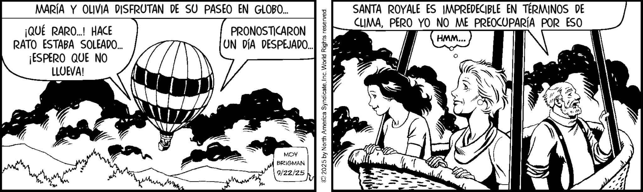 Publication OCR: MARÍA Y OLIVIA DISFRUTAN DE SU PASEO EN GLOBO... ¡QUÉ RARO..! HACE RATO ESTABA SOLEADO... ¡ESPERO QUE NO LLUEVA! PRONOSTICARON UN DÍA DESPEJADO... MOY BRIGMAN 9/22/25 © 2025 by North America Syndicate. Inc. World Rights reserved. SANTA ROYALE ES IMPREDECIBLE EN TÉRMINOS DE CLIMAPERO YO NO ME PREOCUPARÍA POR ESO HMM... MARÍA Y OLIVIA DISFRUTAN DE SU PASEO EN GLOBO ... ¡ QUÉ RARO .. ! HACE RATO ESTABA SOLEADO ... ¡ ESPERO QUE NO LLUEVA ! PRONOSTICARON UN DÍA DESPEJADO ... MOY BRIGMAN 9/22/25 © 2025 by North America Syndicate . Inc. World Rights reserved . SANTA ROYALE ES IMPREDECIBLE EN TÉRMINOS DE CLIMAPERO YO NO ME PREOCUPARÍA POR ESO HMM ...