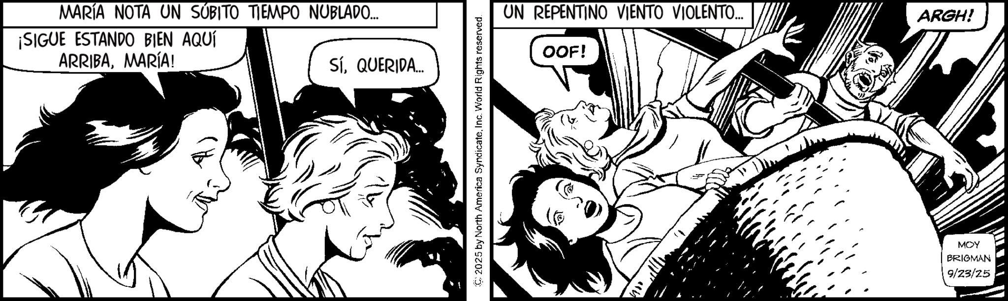 Comic book OCR: MARÍA NOTA UN SÚBITO TIEMPO NUBLADO... ¡SIGUE ESTANDO BIEN AQUÍ ARRIBAMARÍA! SíQUERIDA.... (C) 2025 by North America SyndicateInc. World Rights reserved. UN REPENTINO VIENTO VIOLENTO... ARGH! OOF! MOY BRIGMAN 9/23/25 MARÍA NOTA UN SÚBITO TIEMPO NUBLADO ... ¡ SIGUE ESTANDO BIEN AQUÍ ARRIBAMARÍA ! SíQUERIDA .... ( C ) 2025 by North America SyndicateInc. World Rights reserved . UN REPENTINO VIENTO VIOLENTO ... ARGH ! OOF ! MOY BRIGMAN 9/23/25