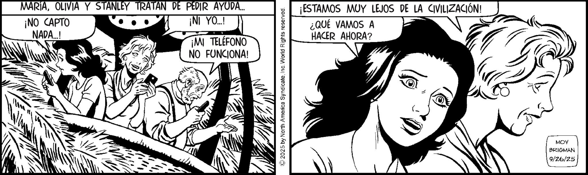Animation OCR: MARÍAOLIVIA Y STANLEY TRATAN DE PEDIR AYUDA... ¡NO CAPTO NADA...! ¡NI YO...! ¡MI TELÉFONO NO FUNCIONA! 2025 by North America SyndicateInc. World Rights reserved. ¡ESTAMOS MUY LEJOS DE LA CIVILIZACIÓN! ¿QUÉ VAMOS A HACER AHORA? MOY BRIGMAN 9/26/25 MARÍAOLIVIA Y STANLEY TRATAN DE PEDIR AYUDA ... ¡ NO CAPTO NADA ... ! ¡ NI YO ... ! ¡ MI TELÉFONO NO FUNCIONA ! 2025 by North America SyndicateInc. World Rights reserved . ¡ ESTAMOS MUY LEJOS DE LA CIVILIZACIÓN ! ¿ QUÉ VAMOS A HACER AHORA ? MOY BRIGMAN 9/26/25