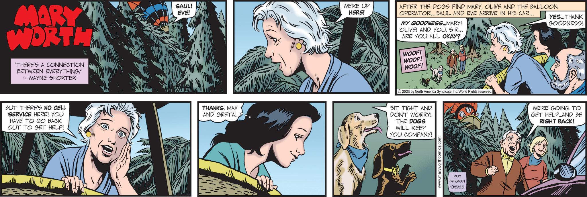 Animated cartoon OCR: MARY WORTH "THERE'S A CONNECTION BETWEEN EVERYTHING." - WAYNE SHORTER SAUL! EVE! WE'RE UP HERE! AFTER THE DOGS FIND MARYOLIVE AND THE BALLOON OPERATOR...SAUL AND EVE ARRIVE IN HIS CAR... MY GOODNESS...MARY! OLIVE! AND YOUSIR... ARE YOU ALL OKAY? YES...THANK GOODNESS! WOOF! WOOF! WOOF! BUT THERE'S NO CELL SERVICE HERE! YOU HAVE TO GO BACK OUT TO GET HELP! THANKSMAX AND GRETA! SIT TIGHT AND DON'T WORRY! THE DOGS WILL KEEP YOU COMPANY! 2025 by North America SyndicateInc. World Rights reserved. www.maryworthcomics MOY BRIGMAN 10/5/25 WE'RE GOING TO GET HELP..AND BE RIGHT BACK! MARY WORTH " THERE'S A CONNECTION BETWEEN EVERYTHING . " - WAYNE SHORTER SAUL ! EVE ! WE'RE UP HERE ! AFTER THE DOGS FIND MARYOLIVE AND THE BALLOON OPERATOR ... SAUL AND EVE ARRIVE IN HIS CAR ... MY GOODNESS ... MARY ! OLIVE ! AND YOUSIR ... ARE YOU ALL OKAY ? YES ... THANK GOODNESS ! WOOF ! WOOF ! WOOF ! BUT THERE'S NO CELL SERVICE HERE ! YOU HAVE TO GO BACK OUT TO GET HELP ! THANKSMAX AND GRETA ! SIT TIGHT AND DON'T WORRY ! THE DOGS WILL KEEP YOU COMPANY ! 2025 by North America SyndicateInc. World Rights reserved . www.maryworthcomics MOY BRIGMAN 10/5/25 WE'RE GOING TO GET HELP..AND BE RIGHT BACK !