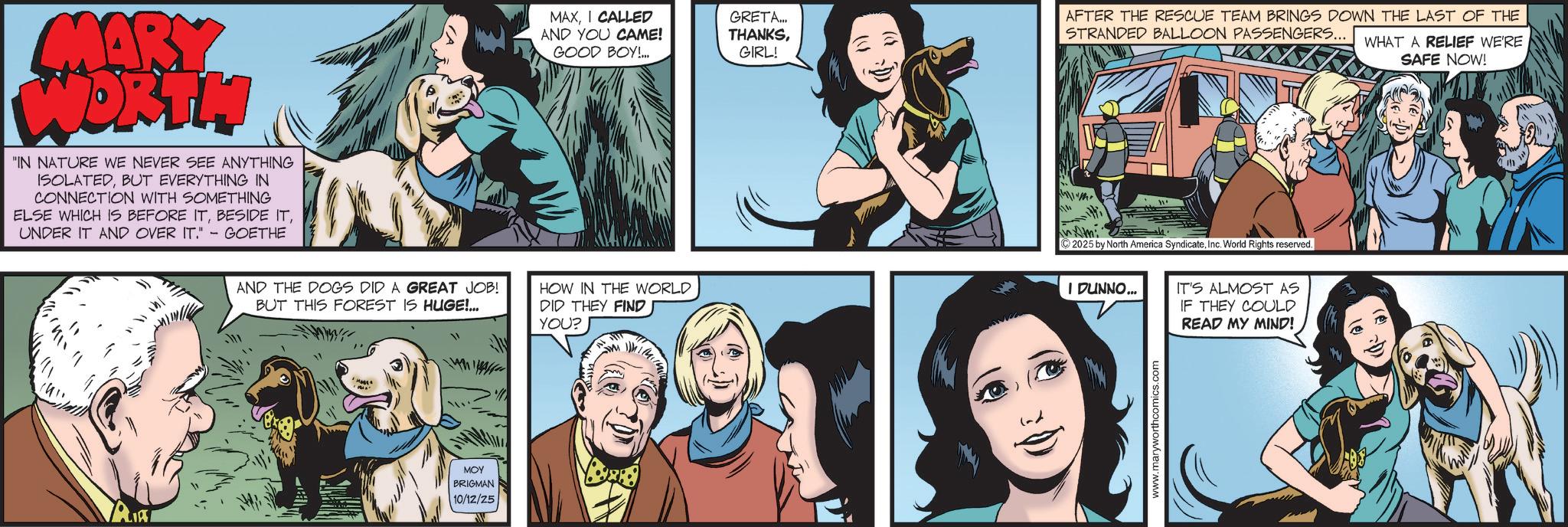 Animated cartoon OCR: MARY WORTH "IN NATURE WE NEVER SEE ANYTHING ISOLATEDBUT EVERYTHING IN CONNECTION WITH SOMETHING ELSE WHICH IS BEFORE ITUNDER IT AND OVER IT." - GOETHE ?? MAXI CALLED AND YOU CAME! GOOD BOY!... GRETA... THANKSGIRL! AFTER THE RESCUE TEAM BRINGS DOWN THE LAST OF THE STRANDED BALLOON PASSENGERS... WHAT A RELIEF WE'RE SAFE NOW! Ami AND THE DOGS DID A GREAT JOB! BUT THIS FOREST IS HUGE!... HOW IN THE WORLD DID THEY FIND YOU? © 2025 by North America SyndicateInc. World Rights reserved. I DUNNO... IT'S ALMOST AS IF THEY COULD READ MY MIND! PALIAT ??? BRIGMAN 10/12/25 R MARY WORTH " IN NATURE WE NEVER SEE ANYTHING ISOLATEDBUT EVERYTHING IN CONNECTION WITH SOMETHING ELSE WHICH IS BEFORE ITBESIDE ITUNDER IT AND OVER IT . " - GOETHE ?? MAXI CALLED AND YOU CAME ! GOOD BOY ! ... GRETA ... THANKSGIRL ! AFTER THE RESCUE TEAM BRINGS DOWN THE LAST OF THE STRANDED BALLOON PASSENGERS ... WHAT A RELIEF WE'RE SAFE NOW ! Ami AND THE DOGS DID A GREAT JOB ! BUT THIS FOREST IS HUGE ! ... HOW IN THE WORLD DID THEY FIND YOU ? © 2025 by North America SyndicateInc. World Rights reserved . I DUNNO ... IT'S ALMOST AS IF THEY COULD READ MY MIND ! PALIAT ??? BRIGMAN 10/12/25 R