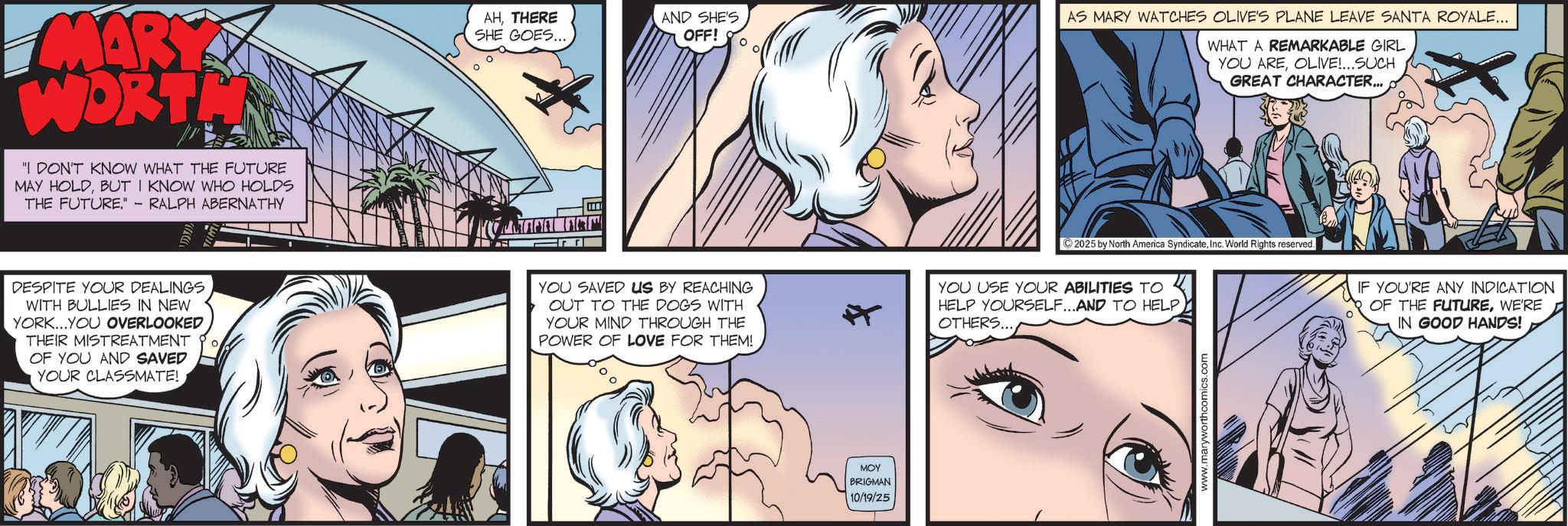 Hearing OCR: MARY WORTH "I DON'T KNOW WHAT THE FUTURE MAY HOLDBUT I KNOW WHO HOLDS THE FUTURE." -RALPH ABERNATHY DESPITE YOUR DEALINGS WITH BULLIES IN NEW YORK....YOU OVERLOOKED THEIR MISTREATMENT OF YOU AND SAVED YOUR CLASSMATE! AHTHERE SHE GOES... AND SHES OFF! YOU SAVED US BY REACHING OUT TO THE DOGS WITH YOUR MIND THROUGH THE POWER OF LOVE FOR THEM! ? MOY BRIGMAN 10/19/25 AS MARY WATCHES OLIVE'S PLANE LEAVE SANTA ROYALE... WHAT A REMARKABLE GIRL YOU AREOLIVE!...SUCH GREAT CHARACTER... ©2025 by North America SyndicateInc. World Rights reserved. YOU USE YOUR ABILITIES TO HELP YOURSELF...AND TO HELP OTHERS... www.maryworthcomics.com IF YOU'RE ANY INDICATION OF THE FUTUREWE'RE IN GOOD HANDS! MARY WORTH " I DON'T KNOW WHAT THE FUTURE MAY HOLDBUT I KNOW WHO HOLDS THE FUTURE . " -RALPH ABERNATHY DESPITE YOUR DEALINGS WITH BULLIES IN NEW YORK .... YOU OVERLOOKED THEIR MISTREATMENT OF YOU AND SAVED YOUR CLASSMATE ! AHTHERE SHE GOES ... AND SHES OFF ! YOU SAVED US BY REACHING OUT TO THE DOGS WITH YOUR MIND THROUGH THE POWER OF LOVE FOR THEM ! ? MOY BRIGMAN 10/19/25 AS MARY WATCHES OLIVE'S PLANE LEAVE SANTA ROYALE ... WHAT A REMARKABLE GIRL YOU AREOLIVE ! ... SUCH GREAT CHARACTER ... © 2025 by North America SyndicateInc. World Rights reserved . YOU USE YOUR ABILITIES TO HELP YOURSELF ... AND TO HELP OTHERS ... www.maryworthcomics.com IF YOU'RE ANY INDICATION OF THE FUTUREWE'RE IN GOOD HANDS !