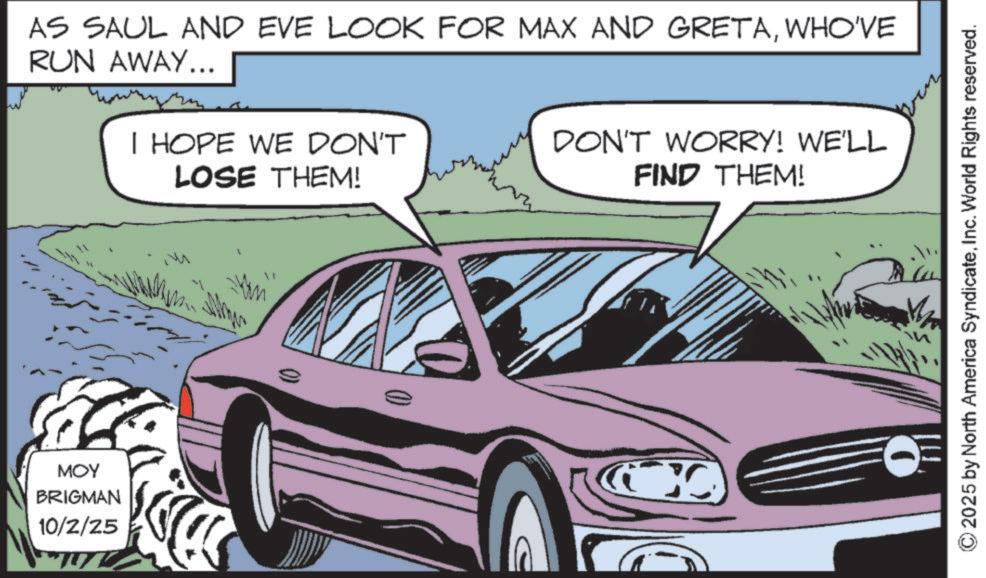 Personal luxury car OCR: MOY BRIGMAN 10/2/25 AS SAUL AND EVE LOOK FOR MAX AND GRETAWHO'VE RUN AWAY... I HOPE WE DON'T LOSE THEM! DON'T WORRY! WE'LL FIND THEM! 0 2025 by North America SyndicateInc. World Rights reserved. MOY BRIGMAN 10/2/25 AS SAUL AND EVE LOOK FOR MAX AND GRETAWHO'VE RUN AWAY ... I HOPE WE DON'T LOSE THEM ! DON'T WORRY ! WE'LL FIND THEM ! 0 2025 by North America SyndicateInc. World Rights reserved .
