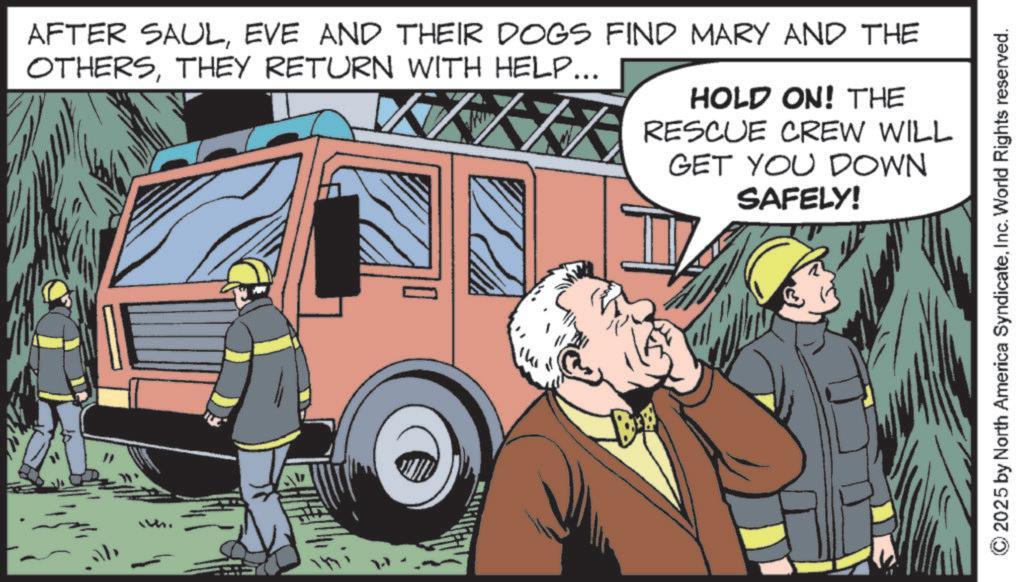 Publication OCR: ab AFTER SAULEVE AND THEIR DOGS FIND MARY AND THE OTHERSTHEY RETURN WITH HELP... HOLD ON! THE RESCUE CREW WILL GET YOU DOWN SAFELY! © 2025 by North America SyndicateInc. World Rights reserved. ab AFTER SAULEVE AND THEIR DOGS FIND MARY AND THE OTHERSTHEY RETURN WITH HELP ... HOLD ON ! THE RESCUE CREW WILL GET YOU DOWN SAFELY ! © 2025 by North America SyndicateInc. World Rights reserved .