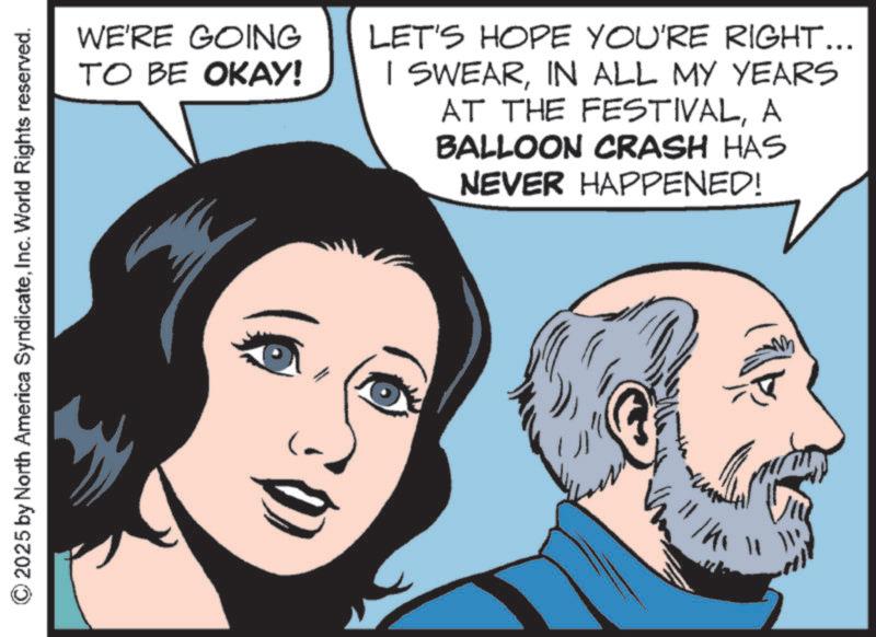 Graphics OCR: © 2025 by North America SyndicateInc. World Rights reserved. WE'RE GOING TO BE OKAY! LET'S HOPE YOU'RE RIGHT... I SWEARIN ALL MY YEARS AT THE FESTIVALA BALLOON CRASH HAS NEVER HAPPENED! © 2025 by North America SyndicateInc. World Rights reserved . WE'RE GOING TO BE OKAY ! LET'S HOPE YOU'RE RIGHT ... I SWEARIN ALL MY YEARS AT THE FESTIVALA BALLOON CRASH HAS NEVER HAPPENED !