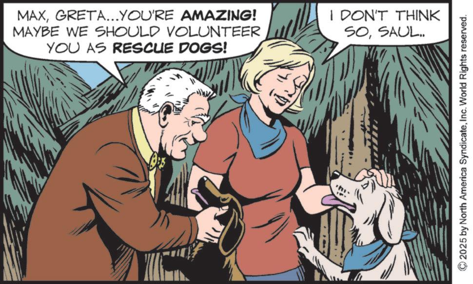 Animal training OCR: MAXGRETA...YOU'RE AMAZING! MAYBE WE SHOULD VOLUNTEER YOU AS RESCUE DOGS! I DON'T THINK SOSAUL.. 2025 by North America SyndicateInc. World Rights reserved. MAXGRETA ... YOU'RE AMAZING ! MAYBE WE SHOULD VOLUNTEER YOU AS RESCUE DOGS ! I DON'T THINK SOSAUL .. 2025 by North America SyndicateInc. World Rights reserved .
