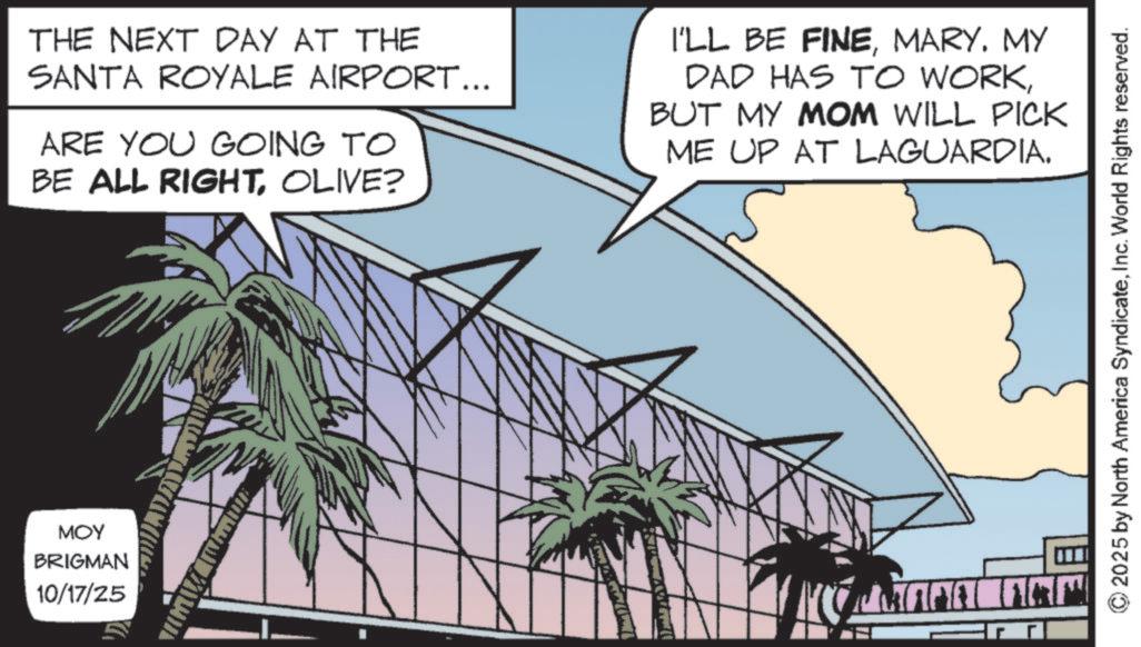 High-rise building OCR: THE NEXT DAY AT THE SANTA ROYALE AIRPORT... ARE YOU GOING TO BE ALL RIGHTOLIVE? I'LL BE FINEMARY. MY DAD HAS TO WORKBUT MY MOM WILL PICK ME UP AT LAGUARDIA. MOY BRIGMAN 10/17/25 CHANA ARM © 2025 by North America SyndicateInc. World Rights reserved. THE NEXT DAY AT THE SANTA ROYALE AIRPORT ... ARE YOU GOING TO BE ALL RIGHTOLIVE ? I'LL BE FINEMARY . MY DAD HAS TO WORKBUT MY MOM WILL PICK ME UP AT LAGUARDIA . MOY BRIGMAN 10/17/25 CHANA ARM © 2025 by North America SyndicateInc. World Rights reserved .