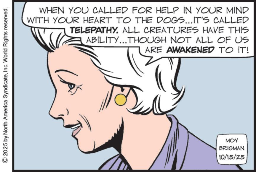 Comics OCR: © 2025 by North America SyndicateInc. World Rights reserved. WHEN YOU CALLED FOR HELP IN YOUR MIND WITH YOUR HEART TO THE DOGS...IT'S CALLED TELEPATHY. ALL CREATURES HAVE THIS ABILITY...THOUGH NOT ALL OF US ARE AWAKENED TO IT! CA MOY BRIGMAN 10/15/25 © 2025 by North America SyndicateInc. World Rights reserved . WHEN YOU CALLED FOR HELP IN YOUR MIND WITH YOUR HEART TO THE DOGS ... IT'S CALLED TELEPATHY . ALL CREATURES HAVE THIS ABILITY ... THOUGH NOT ALL OF US ARE AWAKENED TO IT ! CA MOY BRIGMAN 10/15/25