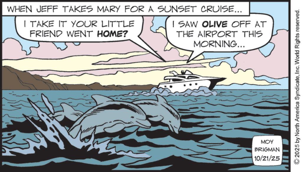 Dolphin OCR: WHEN JEFF TAKES MARY FOR A SUNSET CRUISE... I TAKE IT YOUR LITTLE FRIEND WENT HOME? I SAW OLIVE OFF AT THE AIRPORT THIS MORNING... MOY BRIGMAN 10/21/25 2025 by North America SyndicateInc. World Rights reserved. WHEN JEFF TAKES MARY FOR A SUNSET CRUISE ... I TAKE IT YOUR LITTLE FRIEND WENT HOME ? I SAW OLIVE OFF AT THE AIRPORT THIS MORNING ... MOY BRIGMAN 10/21/25 2025 by North America SyndicateInc. World Rights reserved .
