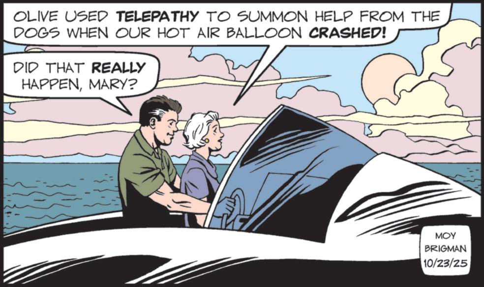 Publication OCR: 5 OLIVE USED TELEPATHY TO SUMMON HELP FROM THE DOGS WHEN OUR HOT AIR BALLOON CRASHED! DID THAT REALLY HAPPENMARY? MOY BRIGMAN 10/23/25 5 OLIVE USED TELEPATHY TO SUMMON HELP FROM THE DOGS WHEN OUR HOT AIR BALLOON CRASHED ! DID THAT REALLY HAPPENMARY ? MOY BRIGMAN 10/23/25