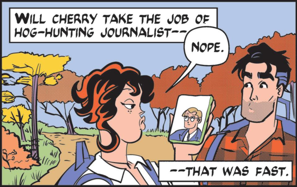 Fictional character OCR: WILL CHERRY TAKE THE JOB OF HOG-HUNTING JOURNALIST-- NOPE. --THAT WAS FAST. WILL CHERRY TAKE THE JOB OF HOG - HUNTING JOURNALIST-- NOPE . --THAT WAS FAST .