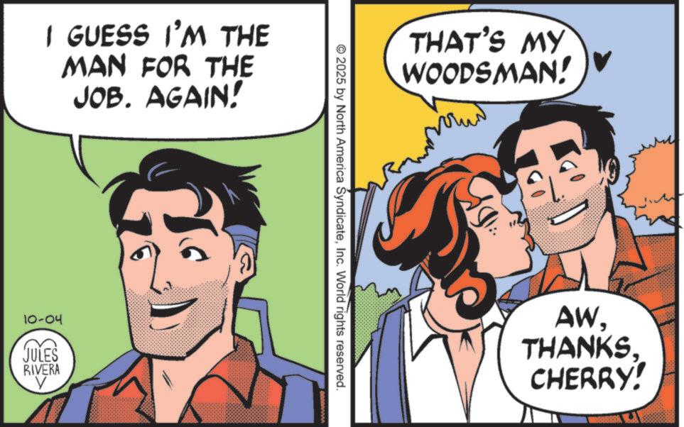 Fictional character OCR: I GUESS I'M THE MAN FOR THE JOB. AGAIN! 10-04 JULES RIVERA 10. THAT'S MY WOODSMAN! © 2025 by North America SyndicateInc. World rights reserved. AW. THANKS. CHERRY! I GUESS I'M THE MAN FOR THE JOB . AGAIN ! 10-04 JULES RIVERA 10 . THAT'S MY WOODSMAN ! © 2025 by North America SyndicateInc. World rights reserved . AW . THANKS . CHERRY !