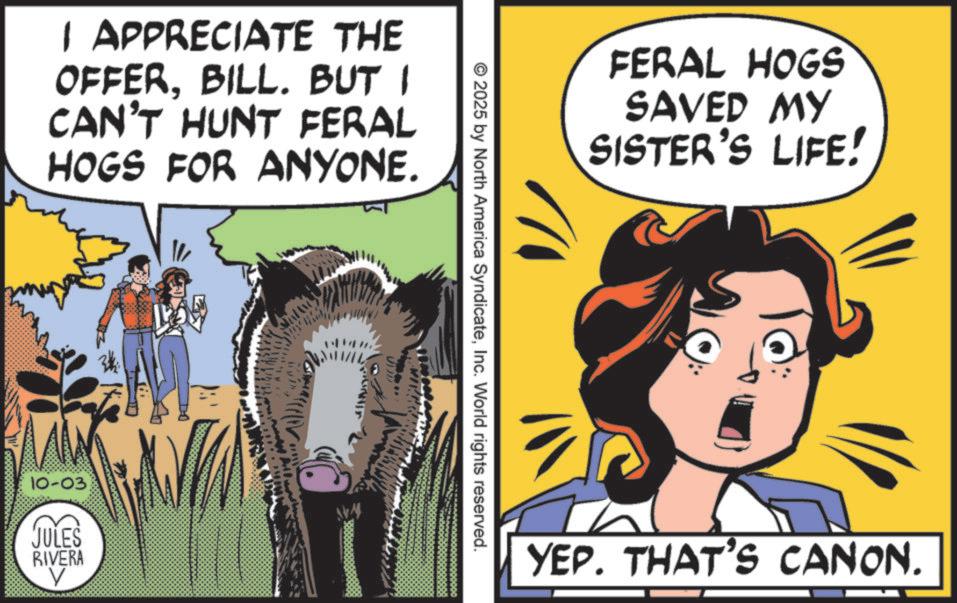 Comic book OCR: I APPRECIATE THE OFFERBILL. BUT I CAN'T HUNT FERAL HOGS FOR ANYONE. 10-03 JULES RIVERA FERAL HOGS SAVED MY SISTER'S LIFE! © 2025 by North America SyndicateInc. World rights reserved. ???? YEP. THAT'S CANON. I APPRECIATE THE OFFERBILL . BUT I CAN'T HUNT FERAL HOGS FOR ANYONE . 10-03 JULES RIVERA FERAL HOGS SAVED MY SISTER'S LIFE ! © 2025 by North America SyndicateInc. World rights reserved . ???? YEP . THAT'S CANON .