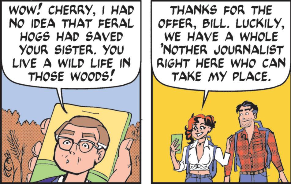 Fictional character OCR: WOW! CHERRYI HAD NO IDEA THAT FERAL HOGS HAD SAVED YOUR SISTER. YOU LIVE A WILD LIFE IN THOSE WOODS! THANKS FOR THE OFFERWE HAVE A WHOLE 'NOTHER JOURNALIST RIGHT HERE WHO CAN TAKE MY PLACE. WOW ! CHERRYI HAD NO IDEA THAT FERAL HOGS HAD SAVED YOUR SISTER . YOU LIVE A WILD LIFE IN THOSE WOODS ! THANKS FOR THE OFFERBILL . LUCKILYWE HAVE A WHOLE ' NOTHER JOURNALIST RIGHT HERE WHO CAN TAKE MY PLACE .