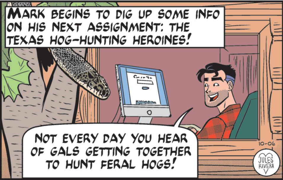 Comics OCR: MARK BEGINS TO DIG UP SOME INFO ON HIS NEXT ASSIGNMENT: THE TEXAS HOG-HUNTING HEROINES! ? NOT EVERY DAY YOU HEAR OF GALS GETTING TOGETHER TO HUNT FERAL HOGS! 10-06 JULES RIVERA ? MARK BEGINS TO DIG UP SOME INFO ON HIS NEXT ASSIGNMENT : THE TEXAS HOG - HUNTING HEROINES ! ? NOT EVERY DAY YOU HEAR OF GALS GETTING TOGETHER TO HUNT FERAL HOGS ! 10-06 JULES RIVERA ?