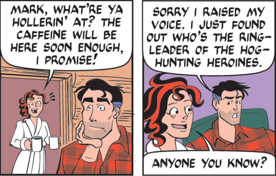 Pleased OCR: MARKWHAT'RE YA HOLLERIN' AT? THE CAFFEINE WILL BE HERE SOON ENOUGHI PROMISE! SORRY I RAISED MY VOICE. I JUST FOUND OUT WHO'S THE RING- LEADER OF THE HOG- HUNTING HEROINES. ANYONE YOU KNOW? MARKWHAT'RE YA HOLLERIN ' AT ? THE CAFFEINE WILL BE HERE SOON ENOUGHI PROMISE ! SORRY I RAISED MY VOICE . I JUST FOUND OUT WHO'S THE RING- LEADER OF THE HOG- HUNTING HEROINES . ANYONE YOU KNOW ?