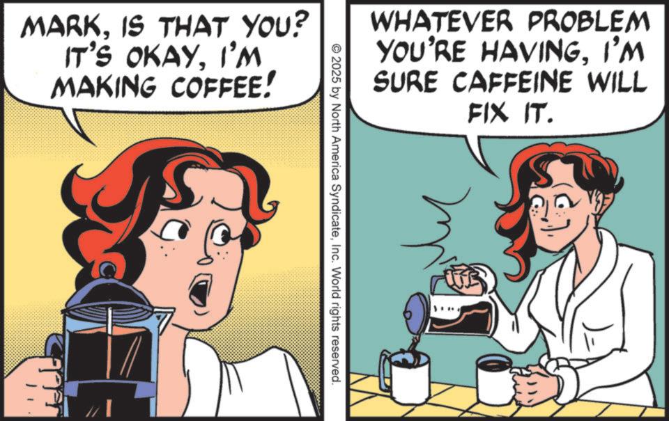 Drinking OCR: MARKIS THAT YOU? IT'S OKAYI'M MAKING COFFEE! WHATEVER PROBLEM YOU'RE HAVINGI'M SURE CAFFEINE WILL FIX IT. © 2025 by North America SyndicateInc. World rights reserved. MARKIS THAT YOU ? IT'S OKAYI'M MAKING COFFEE ! WHATEVER PROBLEM YOU'RE HAVINGI'M SURE CAFFEINE WILL FIX IT . © 2025 by North America SyndicateInc. World rights reserved .