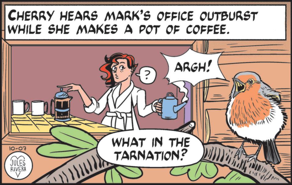 Photo caption OCR: CHERRY HEARS MARK'S OFFICE OUTBURST WHILE SHE MAKES A POT OF COFFEE. ARGH! ? 10-07 JULES RIVERA WHAT IN THE TARNATION? CHERRY HEARS MARK'S OFFICE OUTBURST WHILE SHE MAKES A POT OF COFFEE . ARGH ! ? 10-07 JULES RIVERA WHAT IN THE TARNATION ?