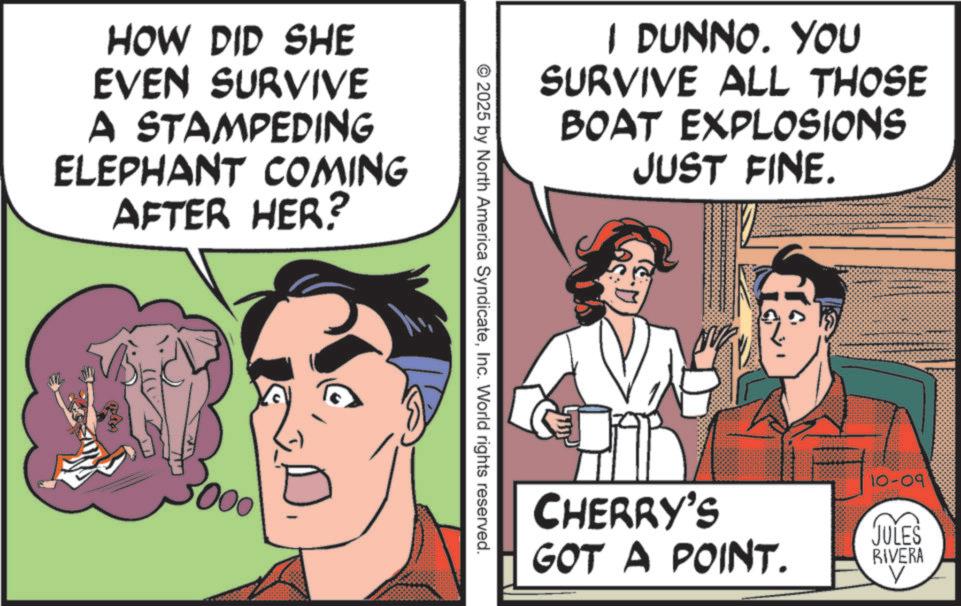 Animation OCR: HOW DID SHE EVEN SURVIVE A STAMPEDING ELEPHANT COMING AFTER HER? 5000 I DUNNO. YOU SURVIVE ALL THOSE BOAT EXPLOSIONS JUST FINE. © 2025 by North America SyndicateInc. World rights reserved. CHERRY'S 10-09 GOT A POINT. JULES RIVERA V HOW DID SHE EVEN SURVIVE A STAMPEDING ELEPHANT COMING AFTER HER ? 5000 I DUNNO . YOU SURVIVE ALL THOSE BOAT EXPLOSIONS JUST FINE . © 2025 by North America SyndicateInc. World rights reserved . CHERRY'S 10-09 GOT A POINT . JULES RIVERA V
