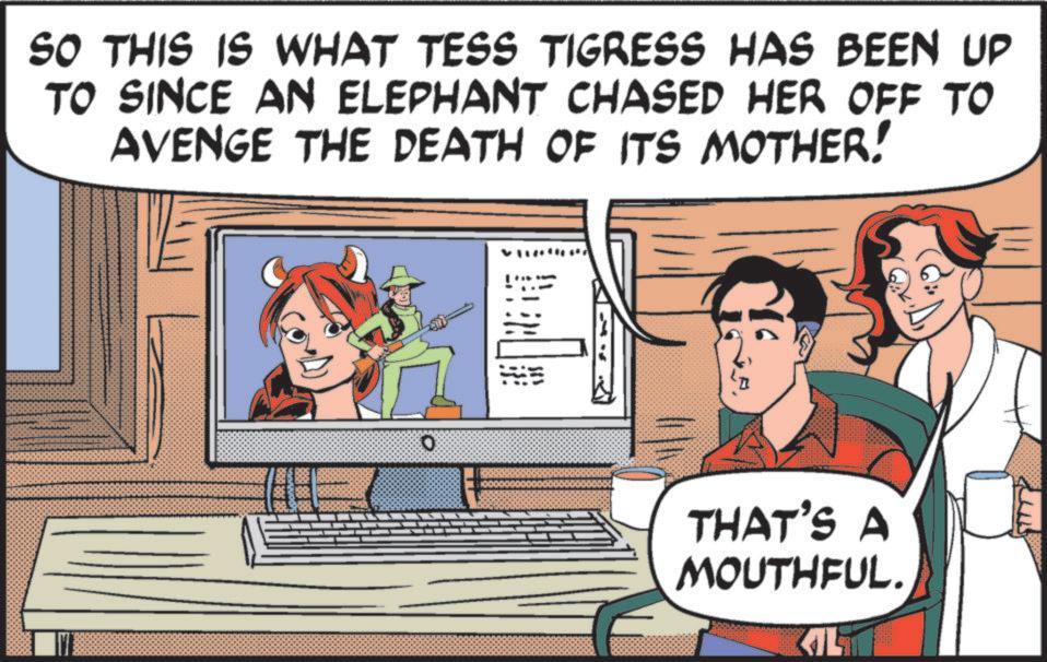 Comics OCR: SO THIS IS WHAT TESS TIGRESS HAS BEEN UP TO SINCE AN ELEPHANT CHASED HER OFF TO AVENGE THE DEATH OF ITS MOTHER! O THAT'S A MOUTHFUL. SO THIS IS WHAT TESS TIGRESS HAS BEEN UP TO SINCE AN ELEPHANT CHASED HER OFF TO AVENGE THE DEATH OF ITS MOTHER ! O THAT'S A MOUTHFUL .