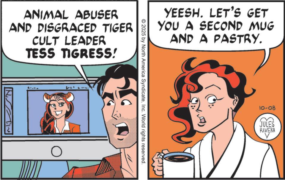 Poster OCR: ANIMAL ABUSER AND DISGRACED TIGER CULT LEADER TESS TIGRESS! W ? YEESH. LET'S GET YOU A SECOND MUG AND A PASTRY. © 2025 by North America SyndicateInc. World rights reserved. 10-08 JULES RIVERA ? ANIMAL ABUSER AND DISGRACED TIGER CULT LEADER TESS TIGRESS ! W ? YEESH . LET'S GET YOU A SECOND MUG AND A PASTRY . © 2025 by North America SyndicateInc. World rights reserved . 10-08 JULES RIVERA ?