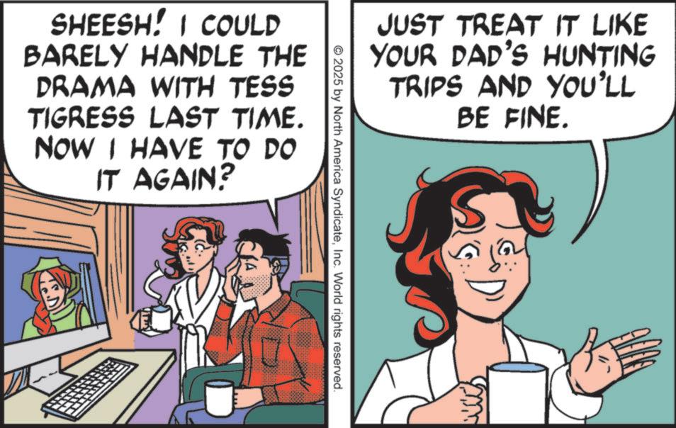 Animated cartoon OCR: SHEESH! I COULD BARELY HANDLE THE DRAMA WITH TESS TIGRESS LAST TIME. NOW I HAVE TO DO IT AGAIN? ? © 2025 by North America SyndicateInc. World rights reserved. JUST TREAT IT LIKE YOUR DAD'S HUNTING TRIPS AND YOU'LL BE FINE. SHEESH ! I COULD BARELY HANDLE THE DRAMA WITH TESS TIGRESS LAST TIME . NOW I HAVE TO DO IT AGAIN ? ? © 2025 by North America SyndicateInc. World rights reserved . JUST TREAT IT LIKE YOUR DAD'S HUNTING TRIPS AND YOU'LL BE FINE .