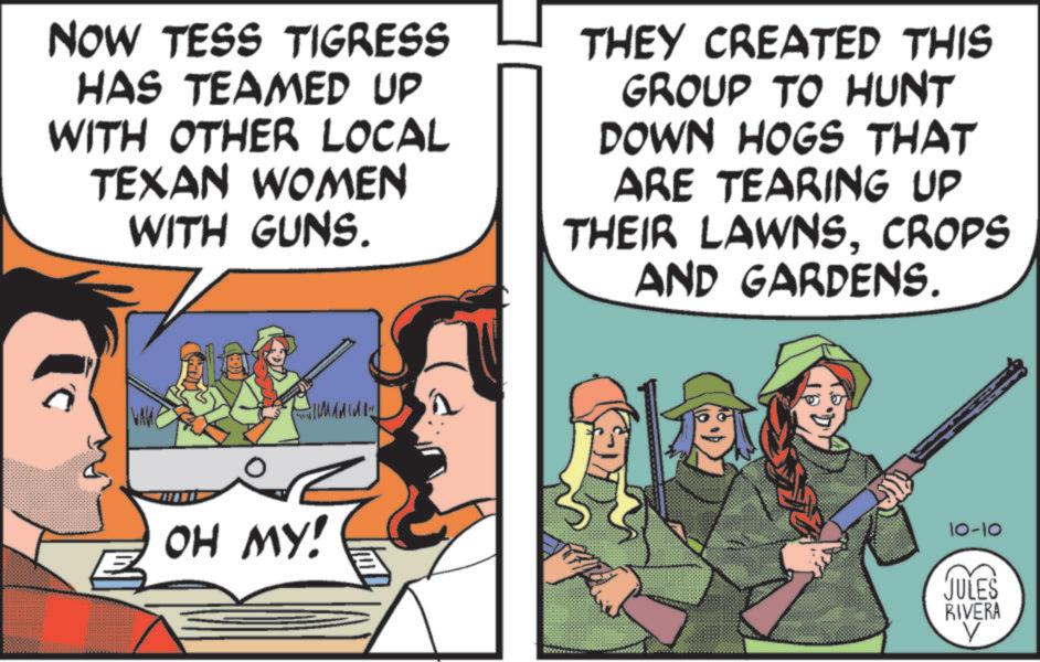 Fictional character OCR: NOW TESS TIGRESS HAS TEAMED UP WITH OTHER LOCAL TEXAN WOMEN WITH GUNS. THEY CREATED THIS GROUP TO HUNT DOWN HOGS THAT ARE TEARING UP THEIR LAWNSCROPS AND GARDENS. WAME M OH MY! 10-10 JULES RIVERA V NOW TESS TIGRESS HAS TEAMED UP WITH OTHER LOCAL TEXAN WOMEN WITH GUNS . THEY CREATED THIS GROUP TO HUNT DOWN HOGS THAT ARE TEARING UP THEIR LAWNSCROPS AND GARDENS . WAME M OH MY ! 10-10 JULES RIVERA V
