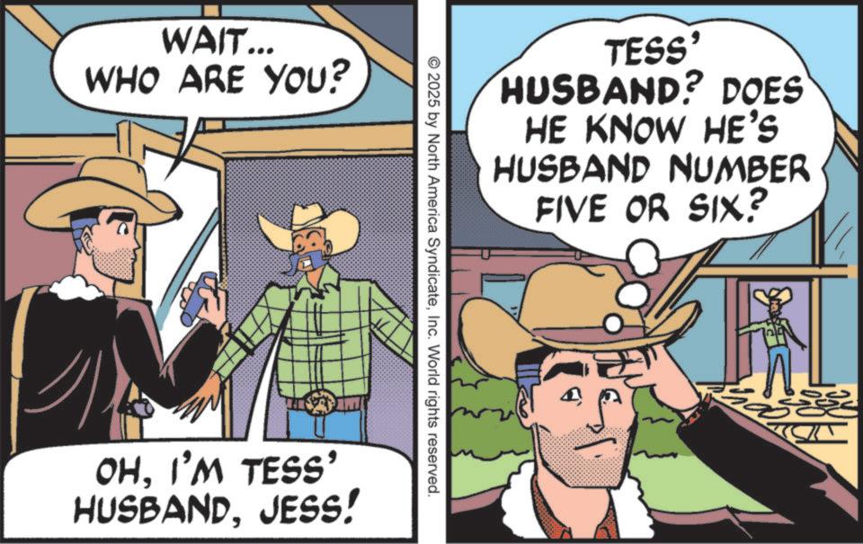 Animated cartoon OCR: WAIT... WHO ARE YOU? TESS' HUSBAND? DOES HE KNOW HE'S HUSBAND NUMBER FIVE OR SIX? © 2025 by North America SyndicateInc. World rights reserved. OHI'M TESS' HUSBANDJESS! WAIT ... WHO ARE YOU ? TESS ' HUSBAND ? DOES HE KNOW HE'S HUSBAND NUMBER FIVE OR SIX ? © 2025 by North America SyndicateInc. World rights reserved . OHI'M TESS ' HUSBANDJESS !