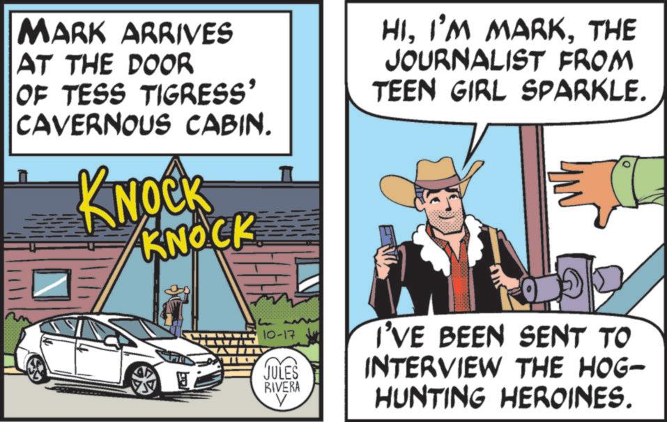 Animation OCR: MARK ARRIVES AT THE DOOR OF TESS TIGRESS' CAVERNOUS CABIN. KNOCK KNOCK HITHE JOURNALIST FROM TEEN GIRL SPARKLE. 10-17 JULES RIVERA I'VE BEEN SENT TO INTERVIEW THE HOG- V HUNTING HEROINES. MARK ARRIVES AT THE DOOR OF TESS TIGRESS ' CAVERNOUS CABIN . KNOCK KNOCK HII'M MARKTHE JOURNALIST FROM TEEN GIRL SPARKLE . 10-17 JULES RIVERA I'VE BEEN SENT TO INTERVIEW THE HOG- V HUNTING HEROINES .